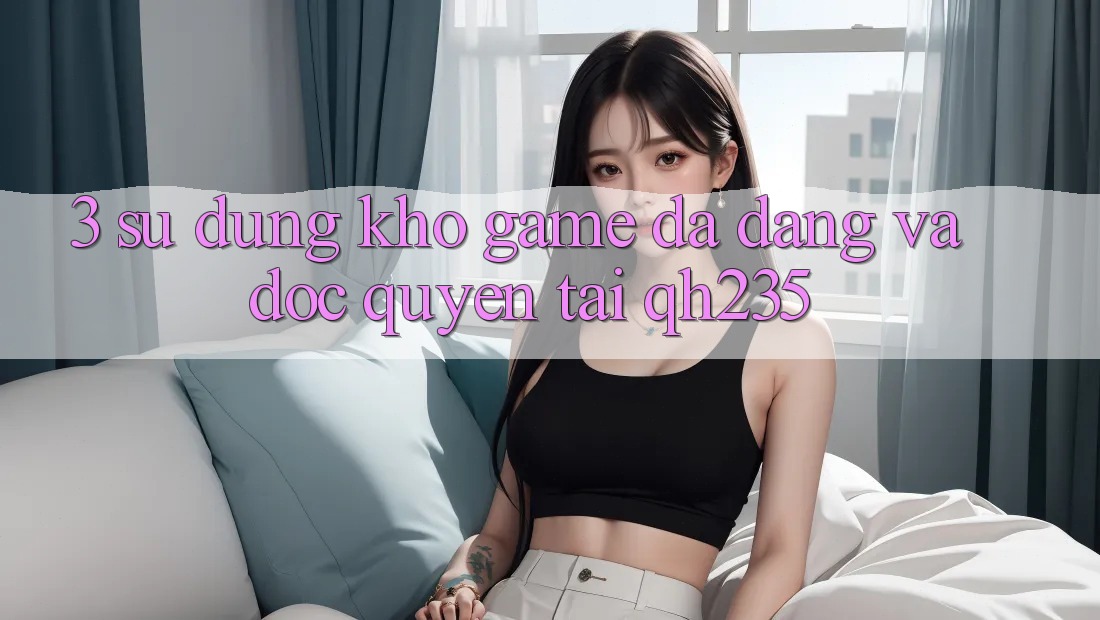 3. Sử dụng Kho Game Đa Dạng Và Độc Quyền Tại qh235