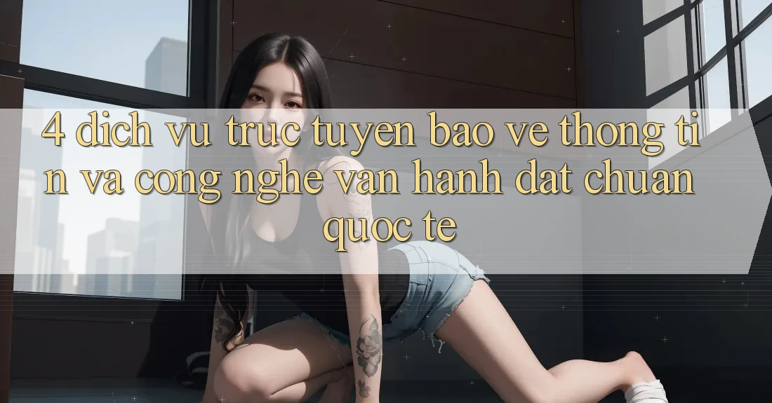 4. Dịch vụ trực tuyến Bảo vệ thông tin Và Công Nghệ Vận Hành Đạt Chuẩn Quốc Tế