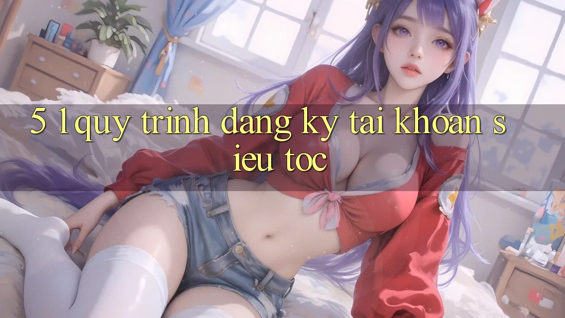 5. 1. Quy Trình Đăng ký Tài Khoản Siêu Tốc