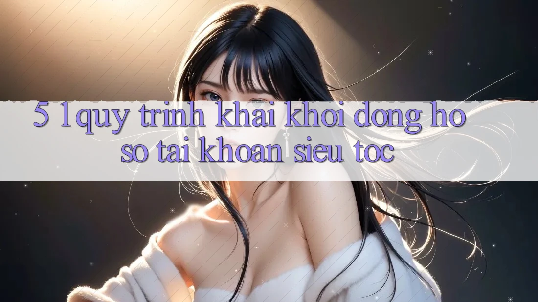 5. 1. Quy Trình Khai khởi động hồ sơ Tài Khoản Siêu Tốc