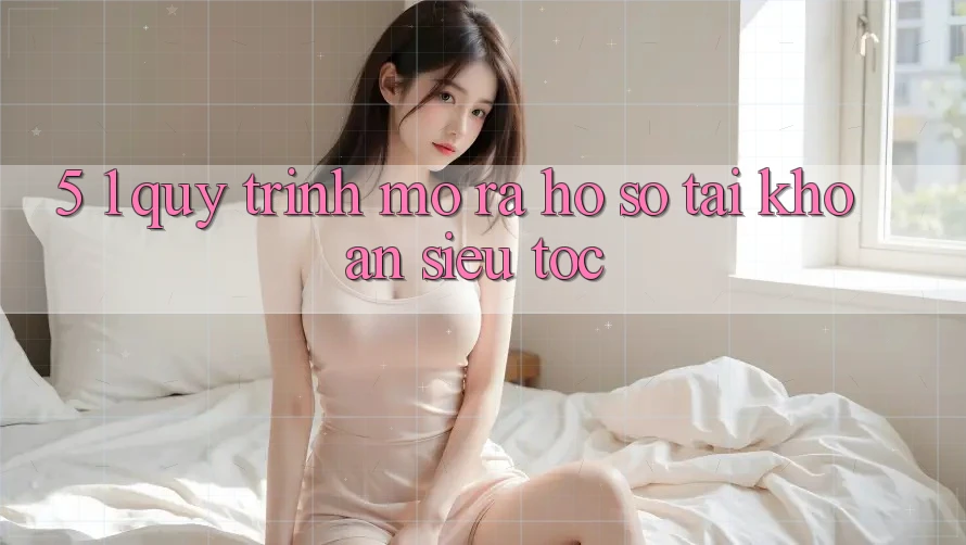 5. 1. Quy Trình Mở ra hồ sơ Tài Khoản Siêu Tốc