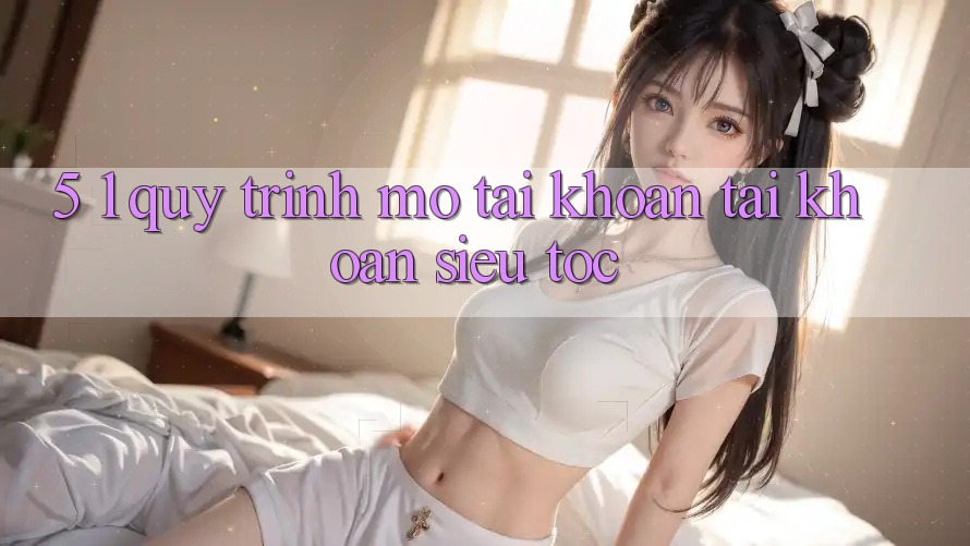 5. 1. Quy Trình Mở tài khoản Tài Khoản Siêu Tốc