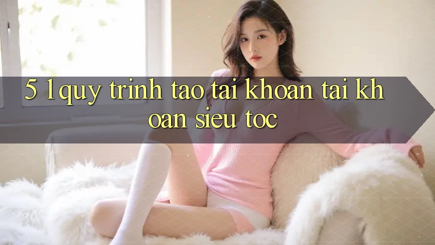 5. 1. Quy Trình Tạo tài khoản Tài Khoản Siêu Tốc