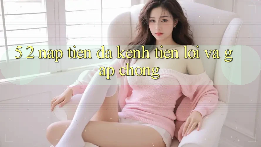 5. 2. Nạp Tiền Đa Kênh – Tiện Lợi Và Gấp Chóng