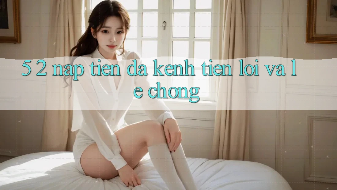 5. 2. Nạp Tiền Đa Kênh – Tiện Lợi Và Lẹ Chóng