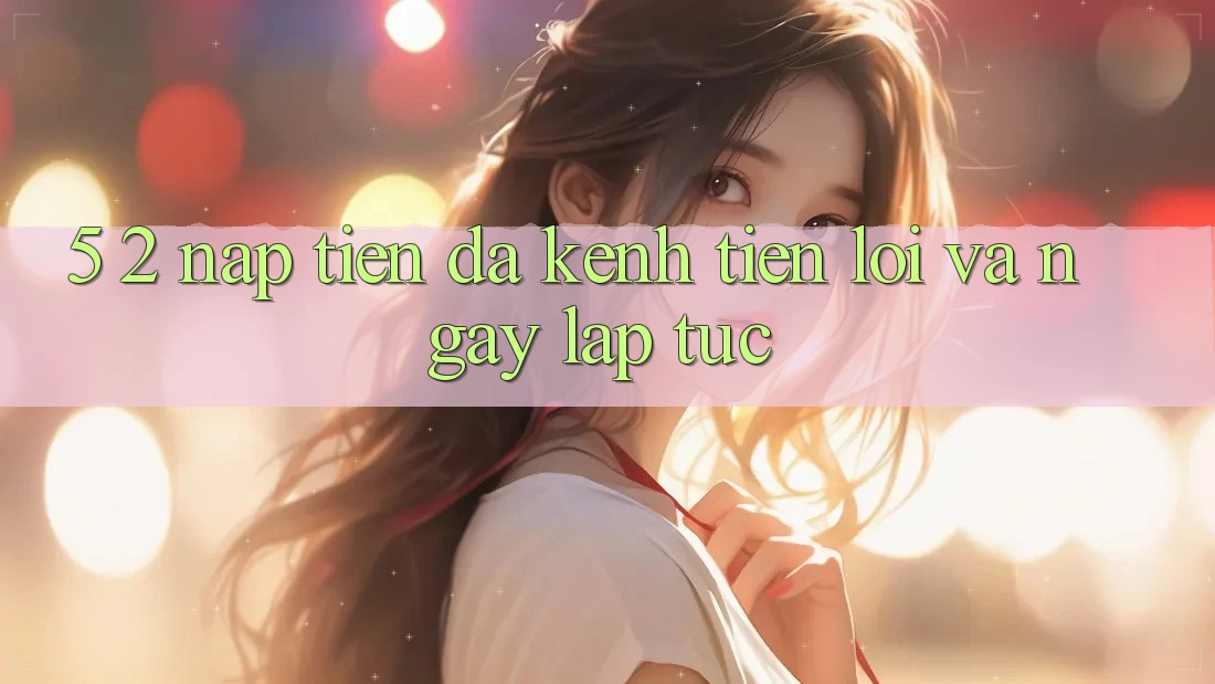 5. 2. Nạp Tiền Đa Kênh – Tiện Lợi Và Ngay lập tức