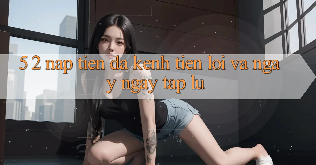 5. 2. Nạp Tiền Đa Kênh – Tiện Lợi Và Ngay ngay tắp lự