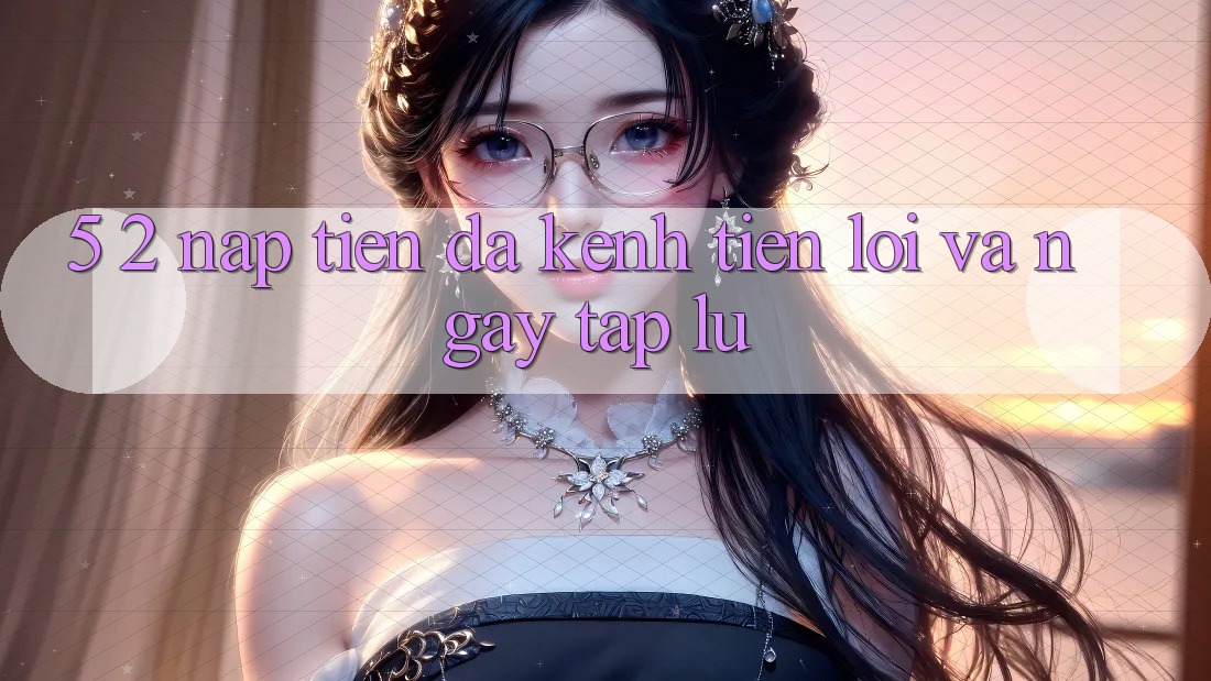 5. 2. Nạp Tiền Đa Kênh – Tiện Lợi Và Ngay tắp lự