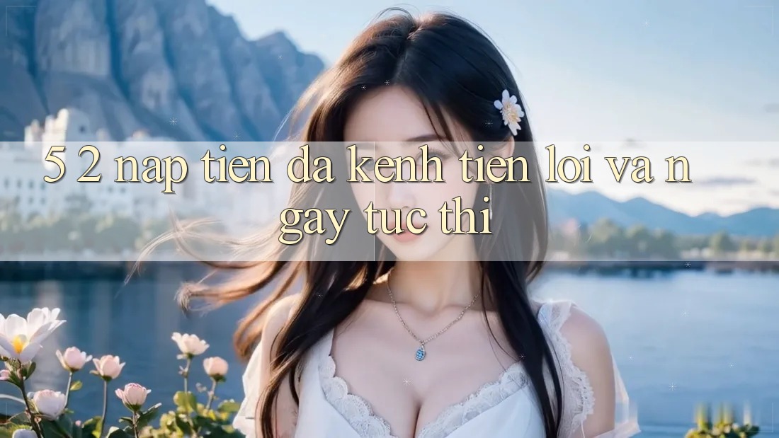 5. 2. Nạp Tiền Đa Kênh – Tiện Lợi Và Ngay tức thì