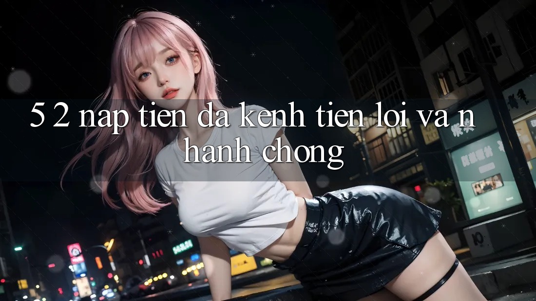 5. 2. Nạp Tiền Đa Kênh – Tiện Lợi Và Nhanh chóng