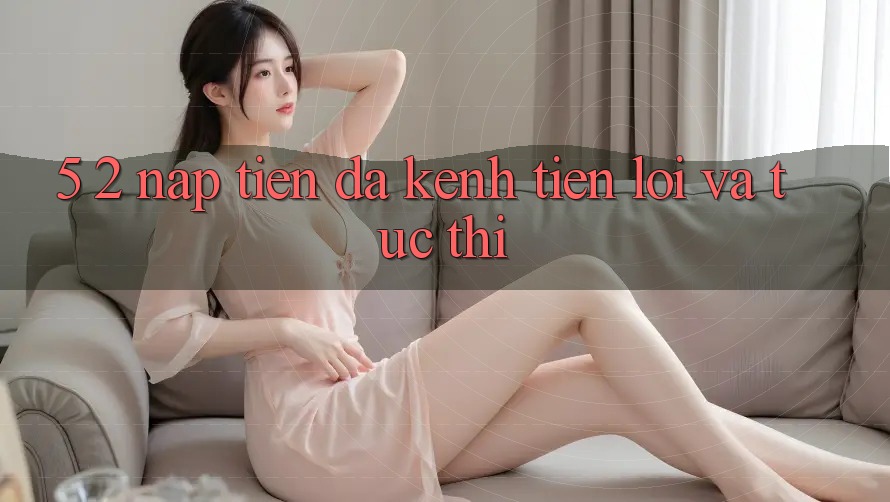 5. 2. Nạp Tiền Đa Kênh – Tiện Lợi Và Tức thì