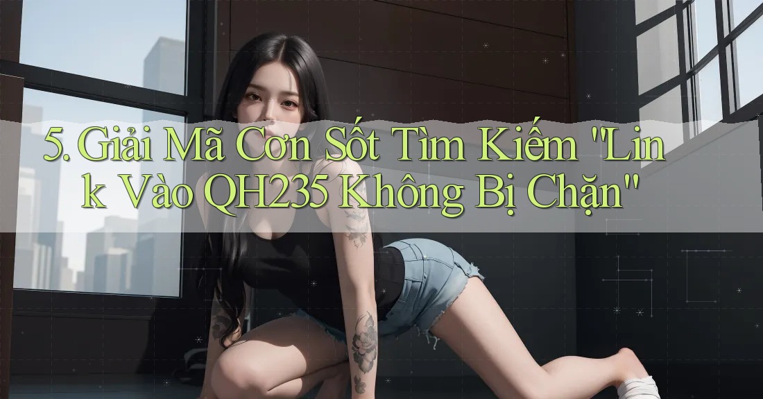 5. Giải Mã Cơn Sốt Tìm Kiếm “Link Vào QH235 Không Bị Chặn”