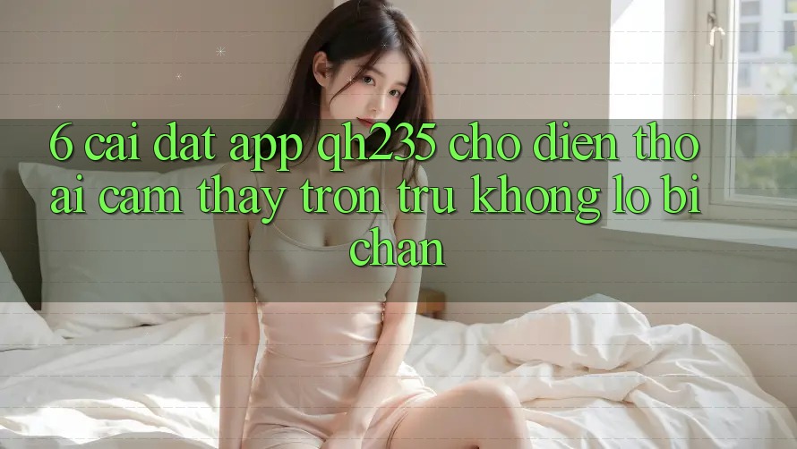 6. Cài đặt App qh235 Cho Điện Thoại – Cảm thấy Trơn tru Không Lo Bị Chặn