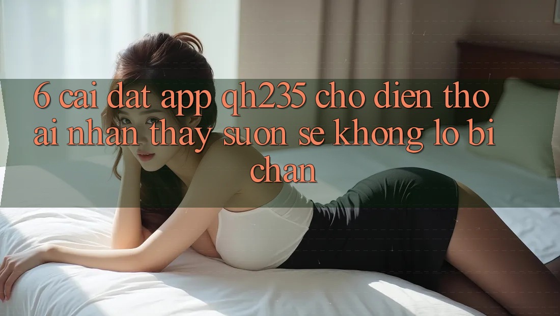 6. Cài đặt App qh235 Cho Điện Thoại – Nhận thấy Suôn sẻ Không Lo Bị Chặn