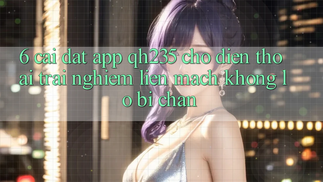 6. Cài đặt App qh235 Cho Điện Thoại – Trải Nghiệm Liền mạch Không Lo Bị Chặn