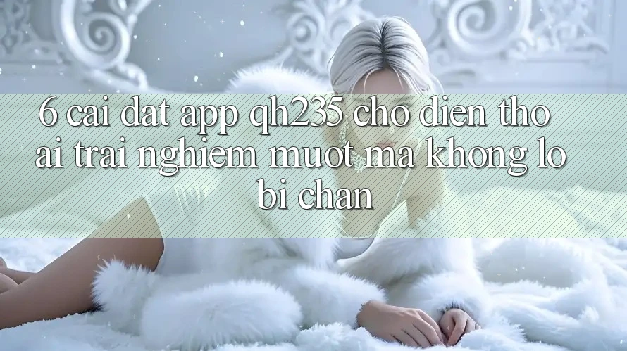 6. Cài đặt App qh235 Cho Điện Thoại – Trải Nghiệm Mượt Mà Không Lo Bị Chặn