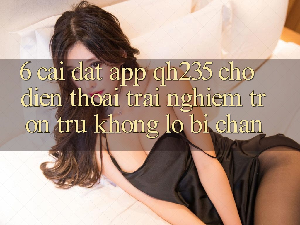 6. Cài đặt App qh235 Cho Điện Thoại – Trải Nghiệm Trơn tru Không Lo Bị Chặn
