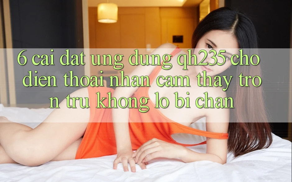 6. Cài đặt Ứng dụng qh235 Cho Điện Thoại – Nhận cảm thấy Trơn tru Không Lo Bị Chặn