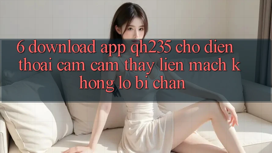 6. Download App qh235 Cho Điện Thoại – Cảm cảm thấy Liền mạch Không Lo Bị Chặn