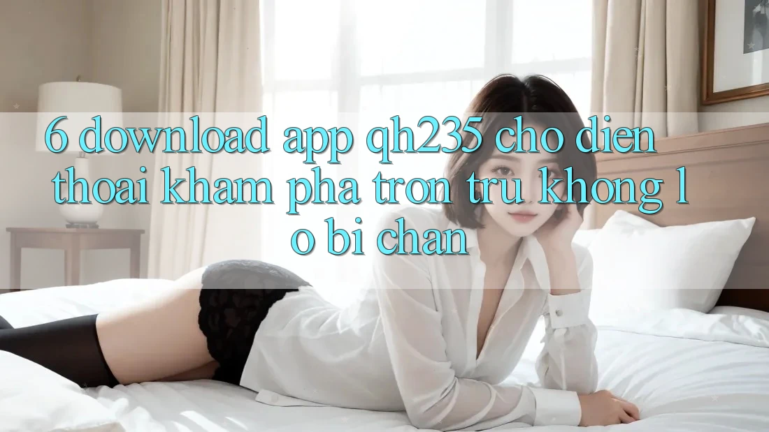 6. Download App qh235 Cho Điện Thoại – Khám phá Trơn tru Không Lo Bị Chặn