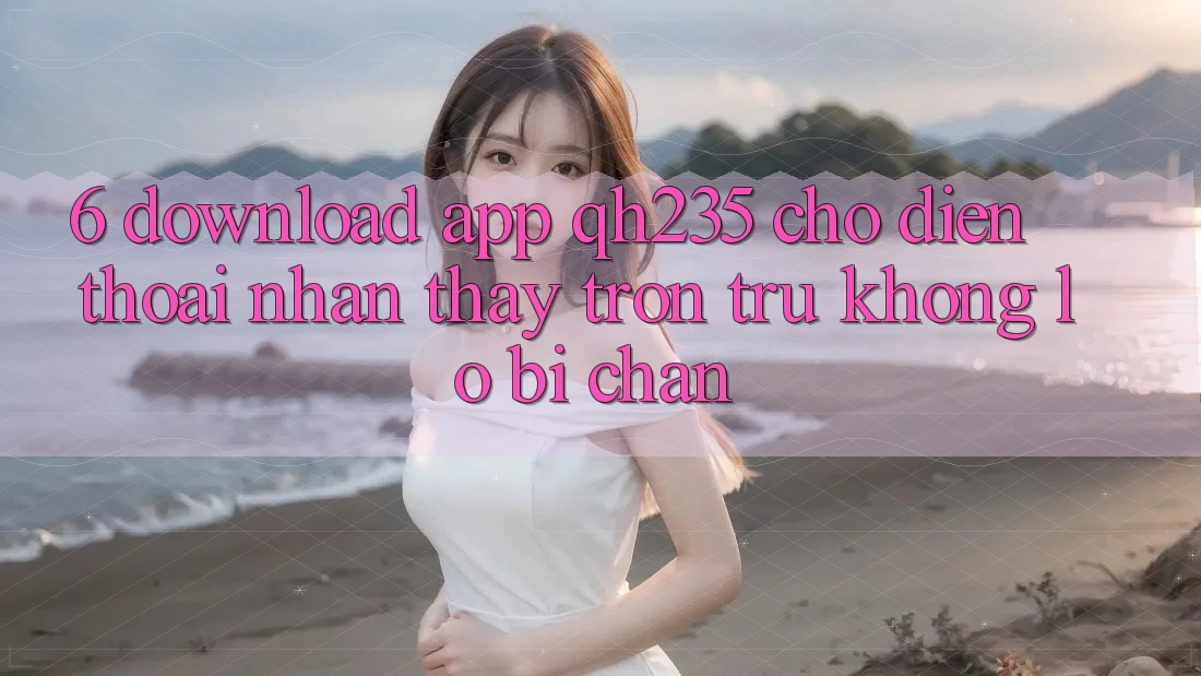 6. Download App qh235 Cho Điện Thoại – Nhận thấy Trơn tru Không Lo Bị Chặn