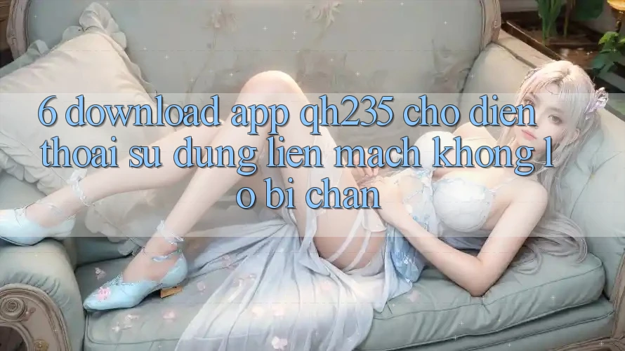 6. Download App qh235 Cho Điện Thoại – Sử dụng Liền mạch Không Lo Bị Chặn