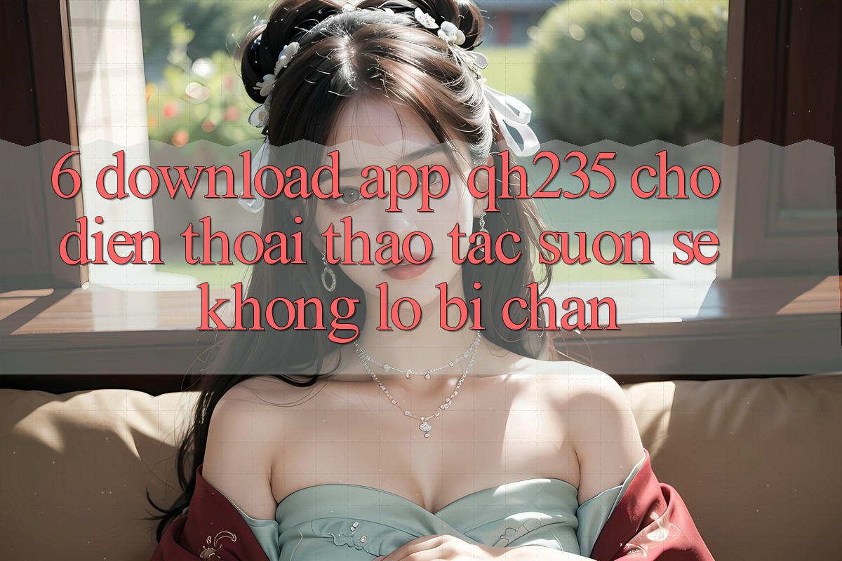 6. Download App qh235 Cho Điện Thoại – Thao tác Suôn sẻ Không Lo Bị Chặn