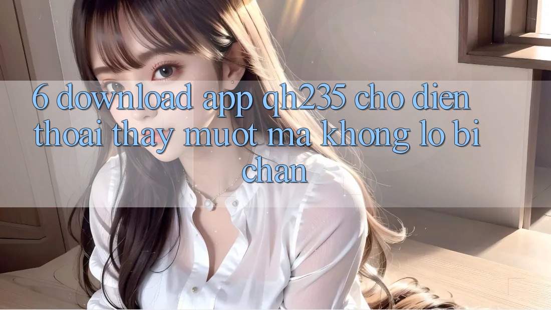 6. Download App qh235 Cho Điện Thoại – Thấy Mượt Mà Không Lo Bị Chặn
