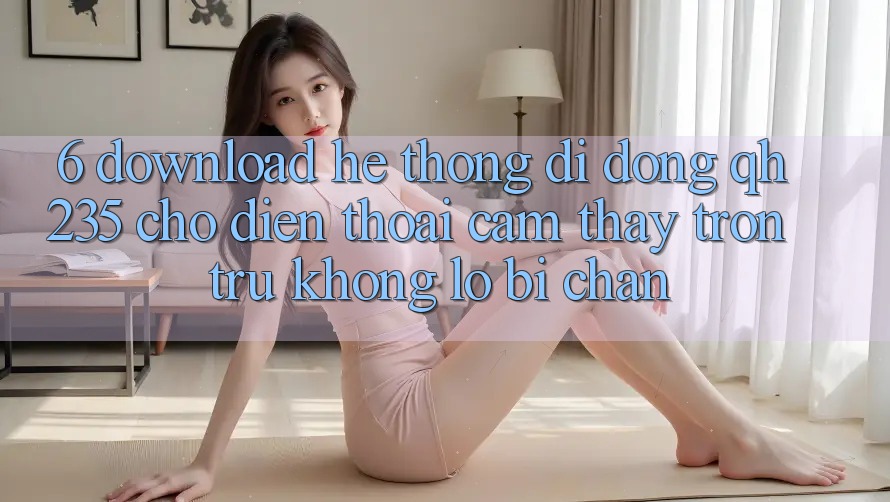 6. Download Hệ thống di động qh235 Cho Điện Thoại – Cảm thấy Trơn tru Không Lo Bị Chặn