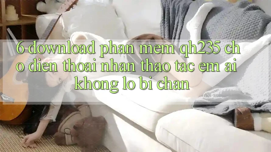 6. Download Phần mềm qh235 Cho Điện Thoại – Nhận thao tác Êm ái Không Lo Bị Chặn