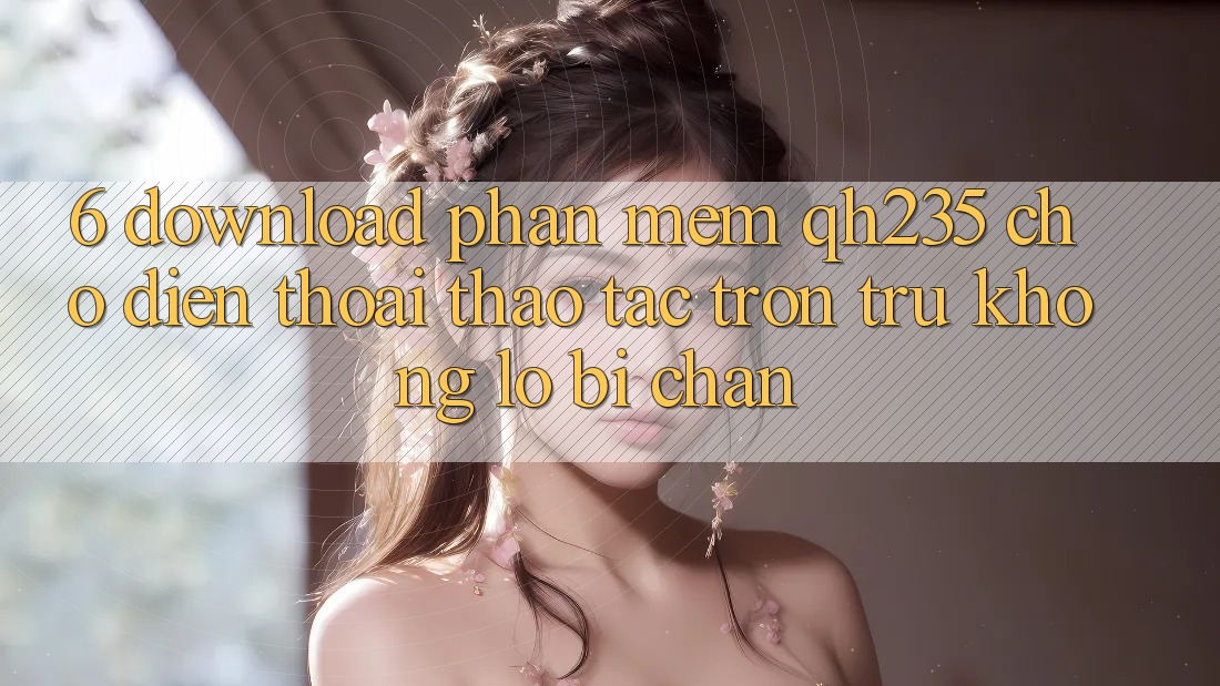 6. Download Phần mềm qh235 Cho Điện Thoại – Thao tác Trơn tru Không Lo Bị Chặn