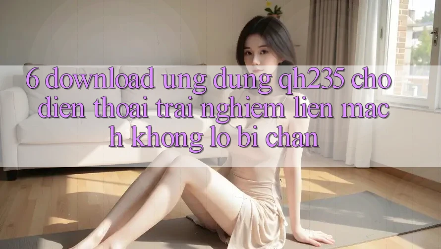 6. Download Ứng dụng qh235 Cho Điện Thoại – Trải nghiệm Liền mạch Không Lo Bị Chặn