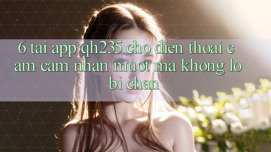6. Tải App qh235 Cho Điện Thoại – Cảm cảm nhận Mượt Mà Không Lo Bị Chặn