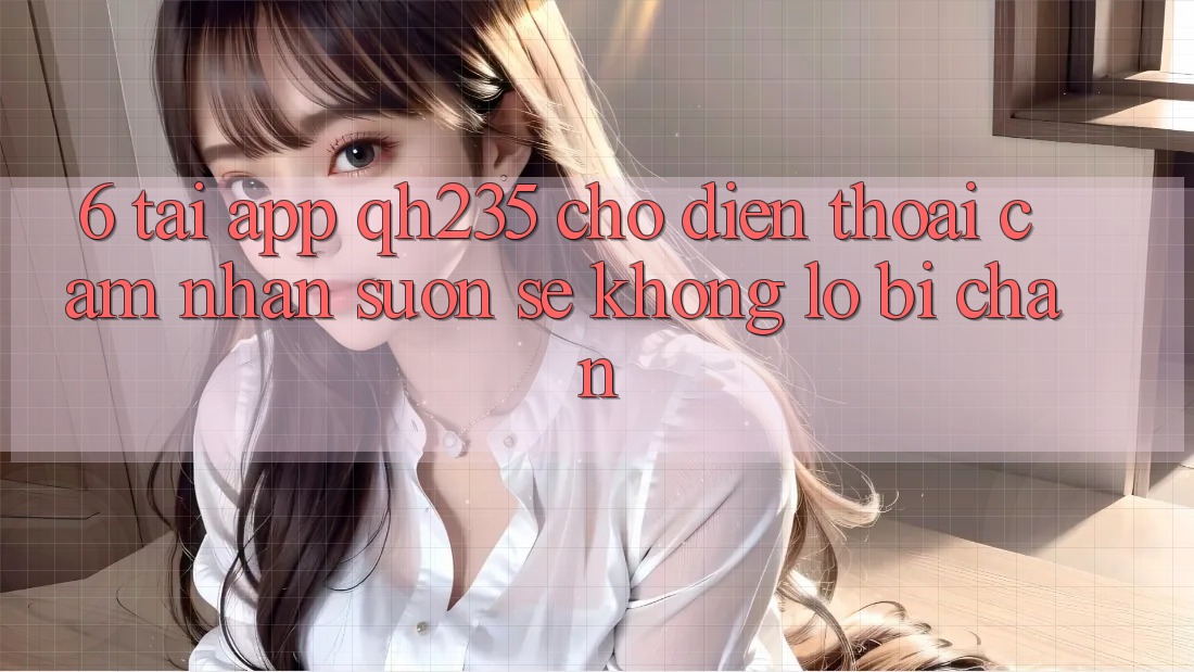 6. Tải App qh235 Cho Điện Thoại – Cảm nhận Suôn sẻ Không Lo Bị Chặn