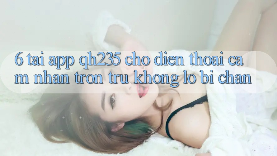 6. Tải App qh235 Cho Điện Thoại – Cảm nhận Trơn tru Không Lo Bị Chặn