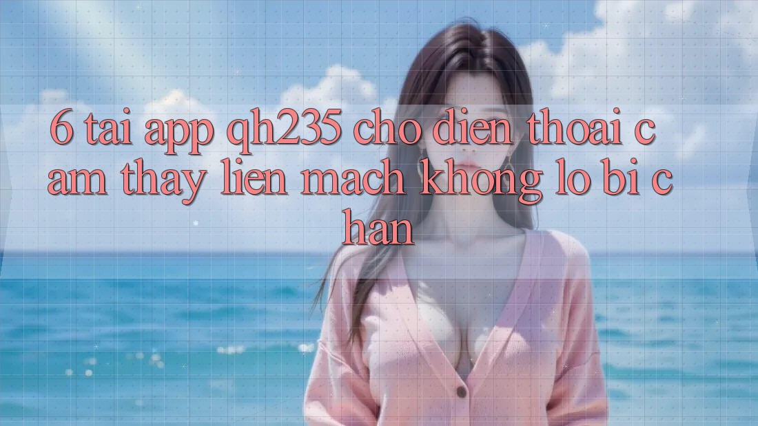 6. Tải App qh235 Cho Điện Thoại – Cảm thấy Liền mạch Không Lo Bị Chặn
