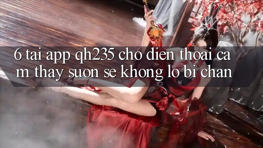 6. Tải App qh235 Cho Điện Thoại – Cảm thấy Suôn sẻ Không Lo Bị Chặn
