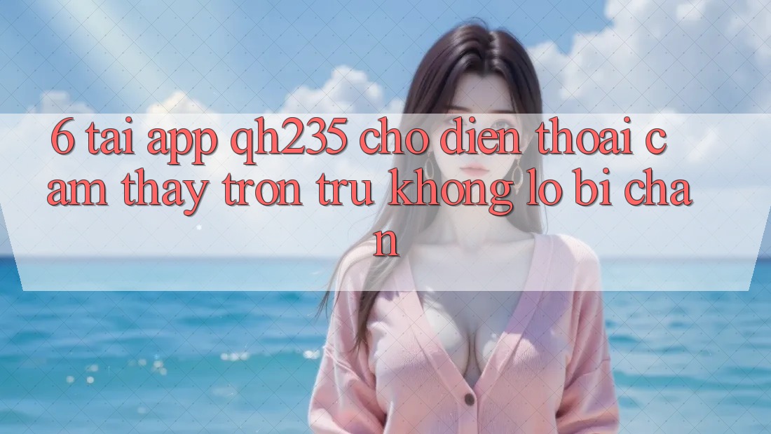 6. Tải App qh235 Cho Điện Thoại – Cảm thấy Trơn tru Không Lo Bị Chặn