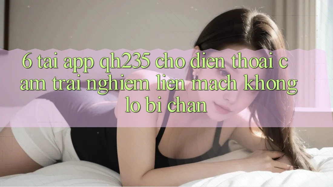 6. Tải App qh235 Cho Điện Thoại – Cảm trải nghiệm Liền mạch Không Lo Bị Chặn