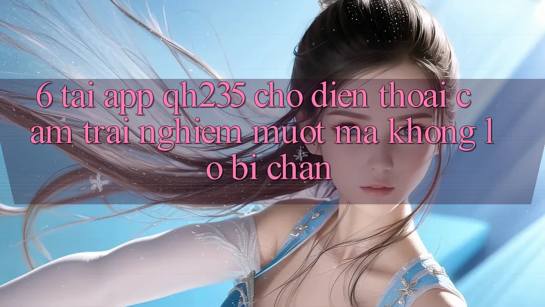 6. Tải App qh235 Cho Điện Thoại – Cảm trải nghiệm Mượt Mà Không Lo Bị Chặn
