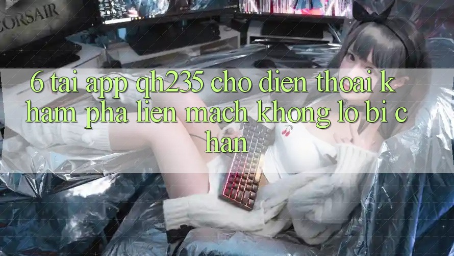 6. Tải App qh235 Cho Điện Thoại – Khám phá Liền mạch Không Lo Bị Chặn
