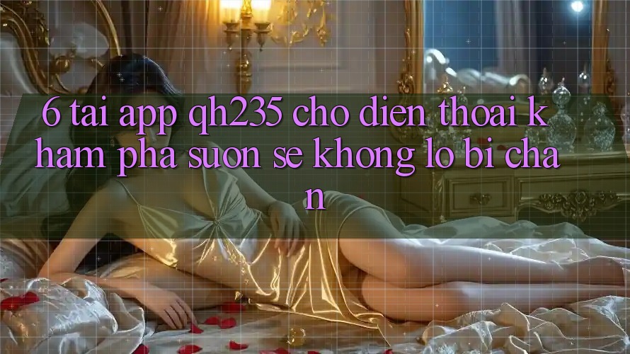 6. Tải App qh235 Cho Điện Thoại – Khám phá Suôn sẻ Không Lo Bị Chặn