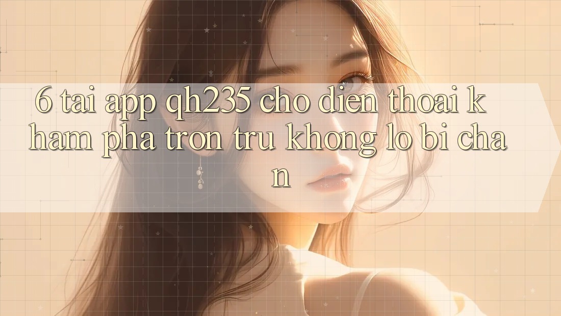 6. Tải App qh235 Cho Điện Thoại – Khám phá Trơn tru Không Lo Bị Chặn