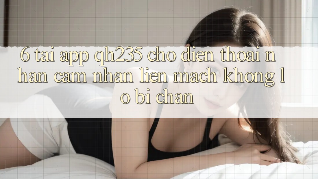 6. Tải App qh235 Cho Điện Thoại – Nhận cảm nhận Liền mạch Không Lo Bị Chặn