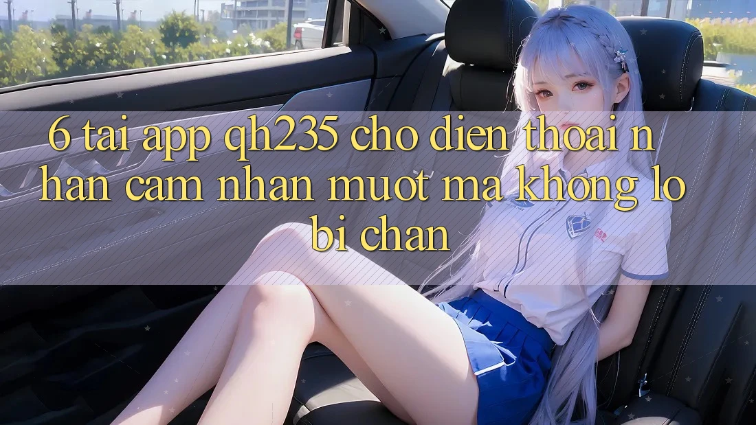 6. Tải App qh235 Cho Điện Thoại – Nhận cảm nhận Mượt Mà Không Lo Bị Chặn