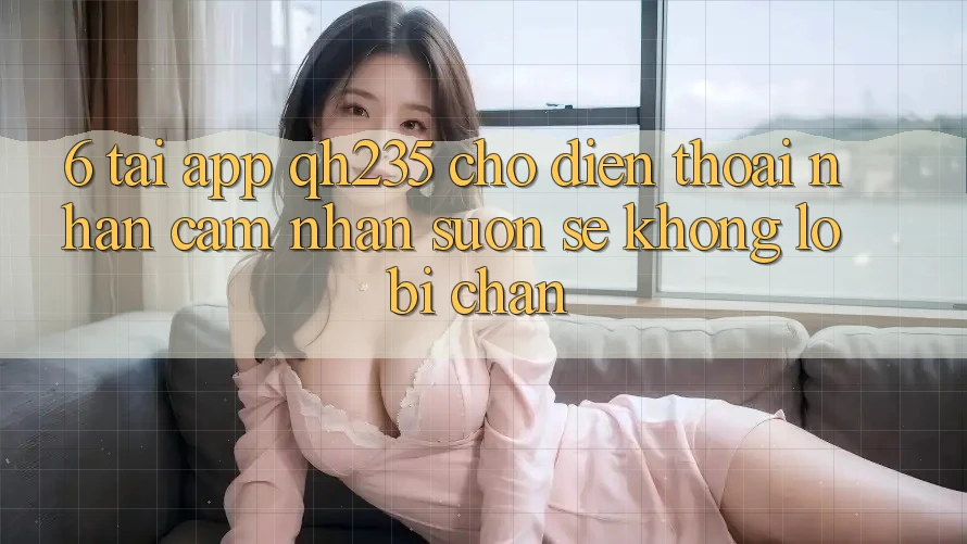 6. Tải App qh235 Cho Điện Thoại – Nhận cảm nhận Suôn sẻ Không Lo Bị Chặn