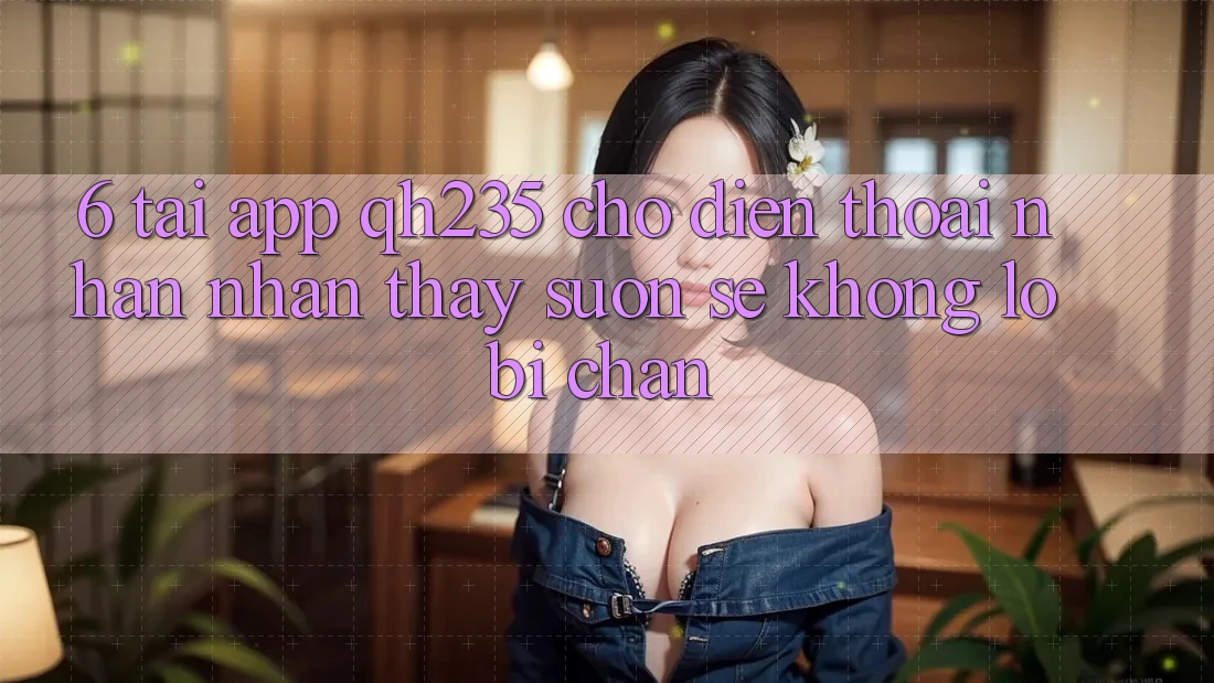 6. Tải App qh235 Cho Điện Thoại – Nhận nhận thấy Suôn sẻ Không Lo Bị Chặn