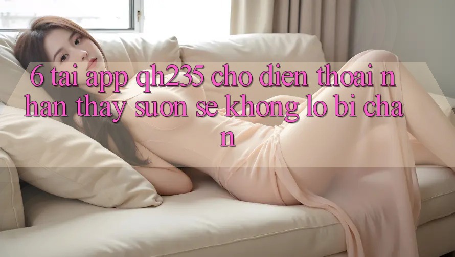 6. Tải App qh235 Cho Điện Thoại – Nhận thấy Suôn sẻ Không Lo Bị Chặn