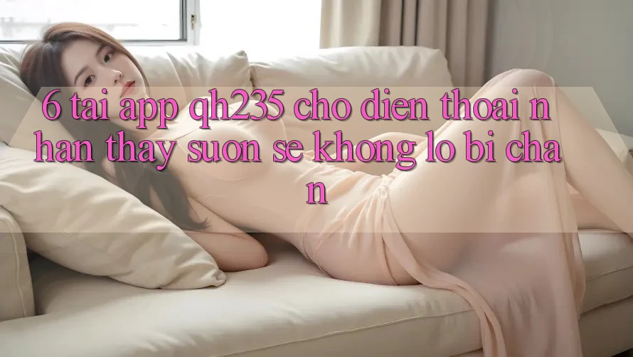 6. Tải App qh235 Cho Điện Thoại – Nhận thấy Suôn sẻ Không Lo Bị Chặn