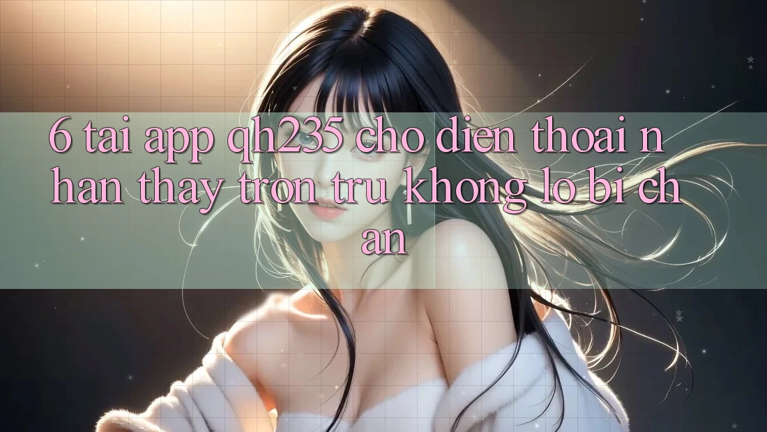 6. Tải App qh235 Cho Điện Thoại – Nhận thấy Trơn tru Không Lo Bị Chặn